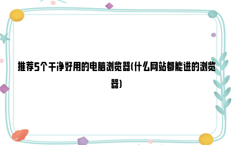 推荐5个干净好用的电脑浏览器(什么网站都能进的浏览器)