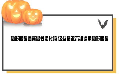 隐形眼镜遇高温会熔化吗 这些情况不建议戴隐形眼镜