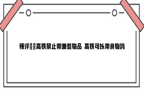 辣评|​高铁禁止带哪些物品  高铁可以带食物吗