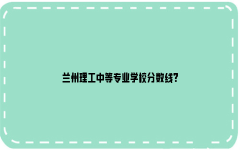 兰州理工中等专业学校分数线？