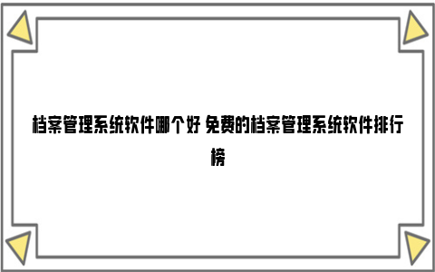 档案管理系统软件哪个好 免费的档案管理系统软件排行榜