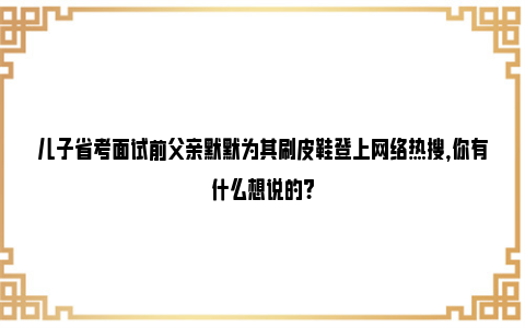 儿子省考面试前父亲默默为其刷皮鞋登上网络热搜，你有什么想说的?