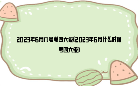 2023年6月几号考四六级（2023年6月什么时候考四六级）