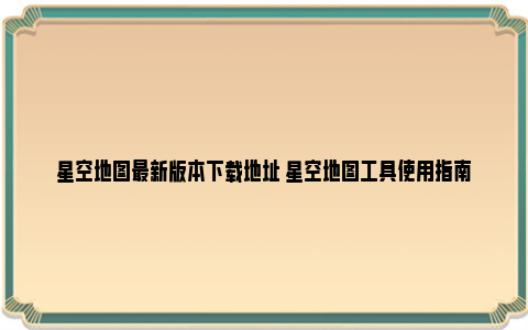 星空地图最新版本下载地址 星空地图工具使用指南