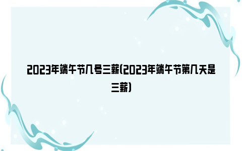 2023年端午节几号三薪（2023年端午节第几天是三薪）