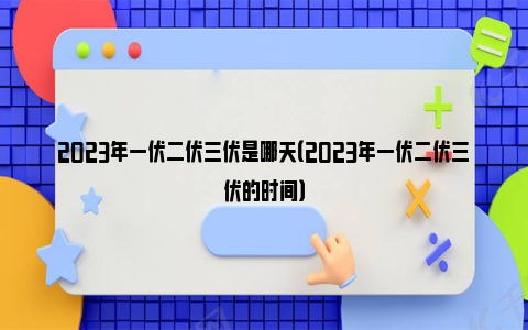 2023年一伏二伏三伏是哪天（2023年一伏二伏三伏的时间）