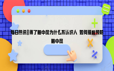 每日热讯|得了脑中风为什么不认识人  如何提前预防脑中风