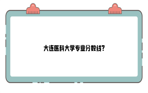 大连医科大学专业分数线？