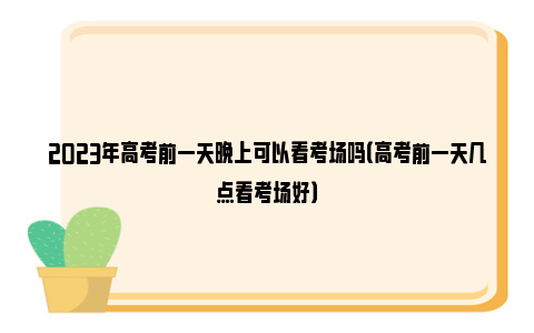 2023年高考前一天晚上可以看考场吗（高考前一天几点看考场好）