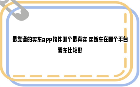 最靠谱的买车app软件哪个最真实 买新车在哪个平台看车比较好