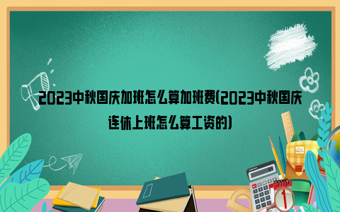 2023中秋国庆加班怎么算加班费（2023中秋国庆连休上班怎么算工资的）