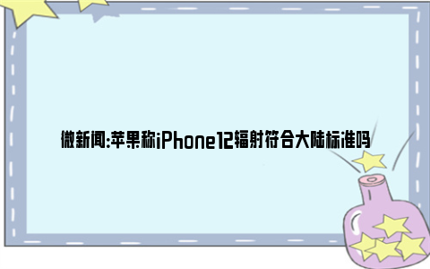 微新闻：苹果称iPhone12辐射符合大陆标准吗