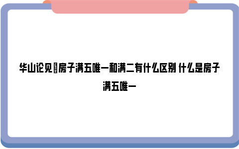 华山论见|房子满五唯一和满二有什么区别 什么是房子满五唯一