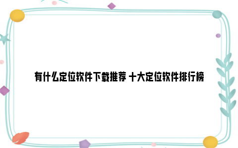 有什么定位软件下载推荐 十大定位软件排行榜