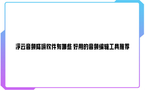 浮云音频降噪软件有哪些 好用的音频编辑工具推荐