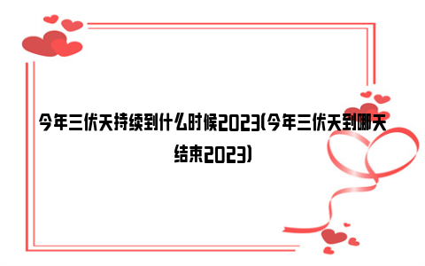 今年三伏天持续到什么时候2023（今年三伏天到哪天结束2023）