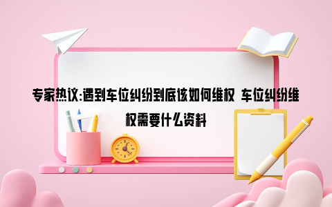 专家热议:遇到车位纠纷到底该如何维权  车位纠纷维权需要什么资料