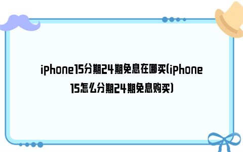 iphone15分期24期免息在哪买（iphone15怎么分期24期免息购买）