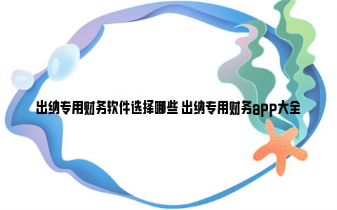 出纳专用财务软件选择哪些 出纳专用财务app大全