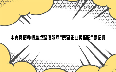 中央网信办将重点整治散布“民营企业卖国论”等论调