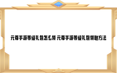 元尊手游等级礼包怎么领 元尊手游等级礼包领取方法