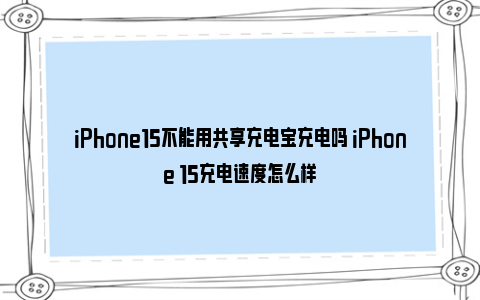 iPhone15不能用共享充电宝充电吗 iPhone 15充电速度怎么样