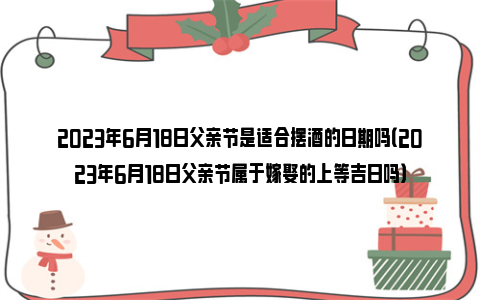 2023年6月18日父亲节是适合摆酒的日期吗（2023年6月18日父亲节属于嫁娶的上等吉日吗）