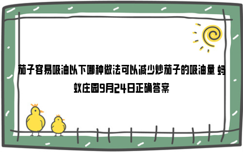 茄子容易吸油以下哪种做法可以减少炒茄子的吸油量 蚂蚁庄园9月24日正确答案