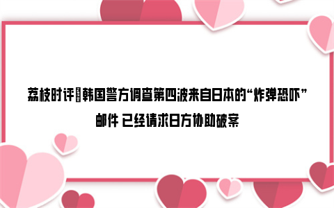 荔枝时评|韩国警方调查第四波来自日本的“炸弹恐吓”邮件 已经请求日方协助破案