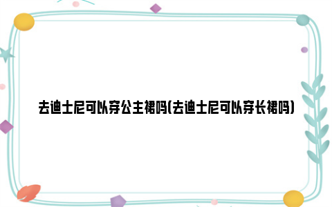 去迪士尼可以穿公主裙吗（去迪士尼可以穿长裙吗）