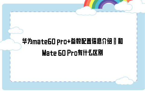 华为mate60 pro+参数配置信息介绍 ​ 和Mate 60 Pro有什么区别