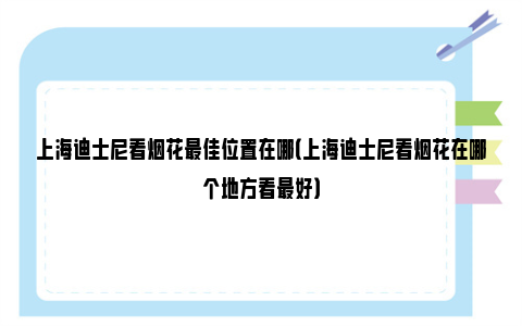 上海迪士尼看烟花最佳位置在哪（上海迪士尼看烟花在哪个地方看最好）