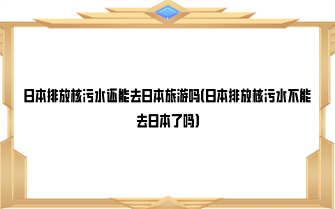 日本排放核污水还能去日本旅游吗（日本排放核污水不能去日本了吗）