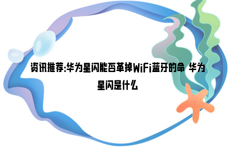 资讯推荐：华为星闪能否革掉WiFi蓝牙的命  华为星闪是什么