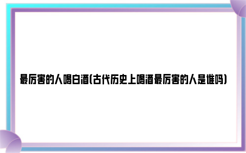 最厉害的人喝白酒（古代历史上喝酒最厉害的人是谁吗）