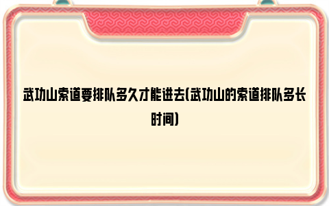 武功山索道要排队多久才能进去（武功山的索道排队多长时间）