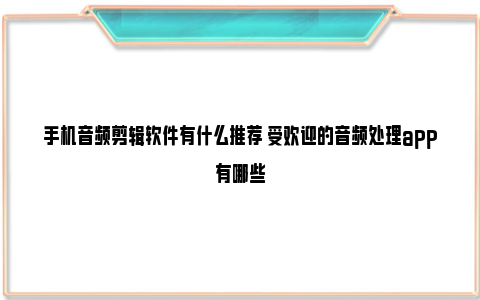 手机音频剪辑软件有什么推荐 受欢迎的音频处理app有哪些