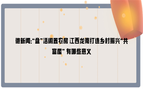 微新闻：“盘”活闲置农房 江西龙南打造乡村振兴“共富屋” 有哪些意义