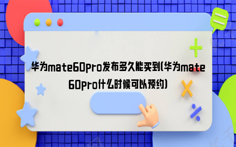 华为mate60pro发布多久能买到（华为mate60pro什么时候可以预约）