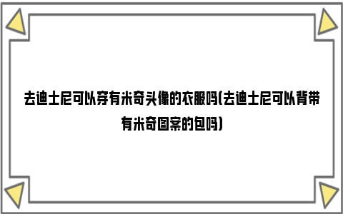 去迪士尼可以穿有米奇头像的衣服吗（去迪士尼可以背带有米奇图案的包吗）