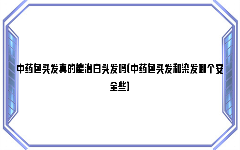 中药包头发真的能治白头发吗（中药包头发和染发哪个安全些）