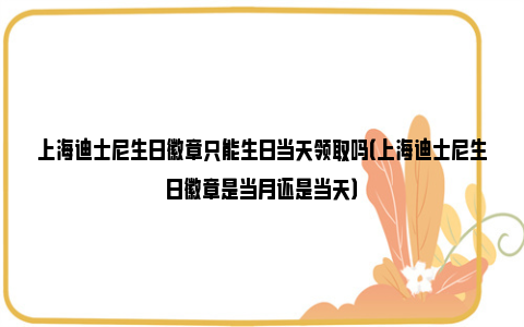 上海迪士尼生日徽章只能生日当天领取吗（上海迪士尼生日徽章是当月还是当天）