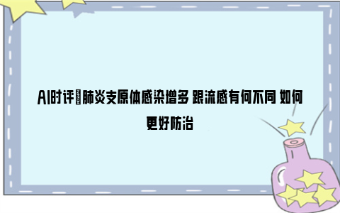 AI时评|肺炎支原体感染增多 跟流感有何不同 如何更好防治