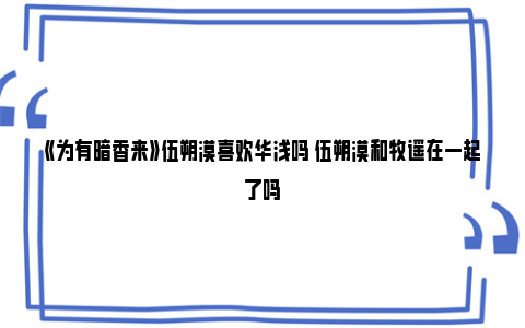 《为有暗香来》伍朔漠喜欢华浅吗 伍朔漠和牧遥在一起了吗