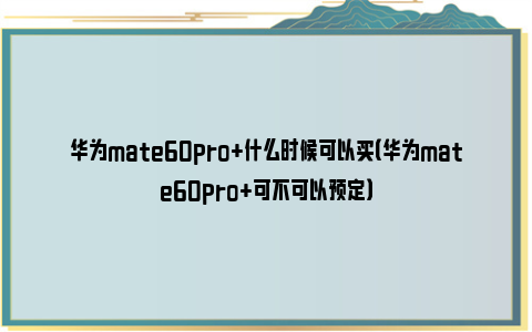 华为mate60pro+什么时候可以买（华为mate60pro+可不可以预定）