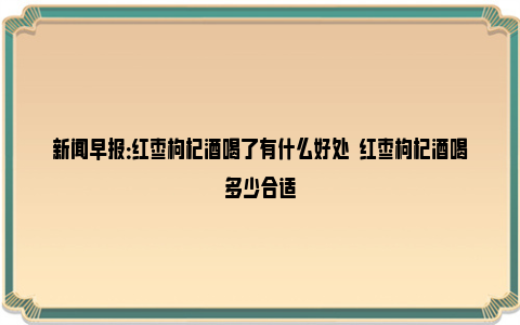 新闻早报：红枣枸杞酒喝了有什么好处  红枣枸杞酒喝多少合适