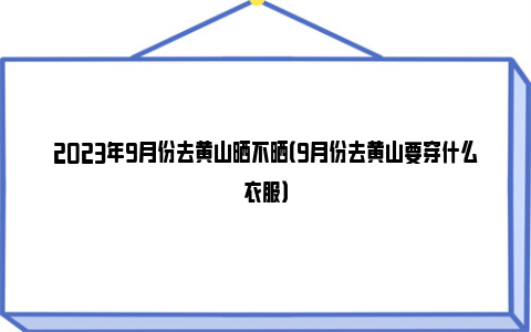 2023年9月份去黄山晒不晒（9月份去黄山要穿什么衣服）