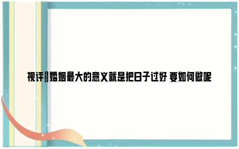 视评|婚姻最大的意义就是把日子过好 要如何做呢