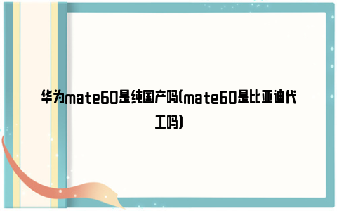 华为mate60是纯国产吗（mate60是比亚迪代工吗）