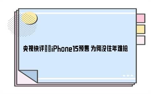 央视快评|​iPhone15预售 为何没往年难抢